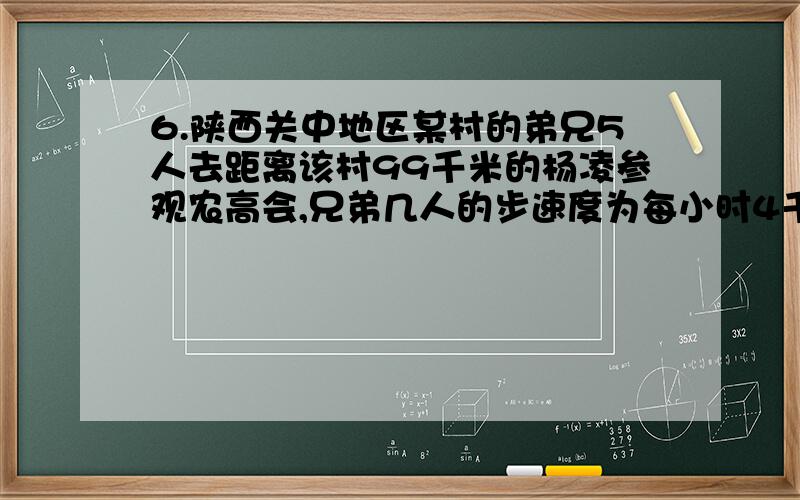 6.陕西关中地区某村的弟兄5人去距离该村99千米的杨凌参观农高会,兄弟几人的步速度为每小时4千米,但只有