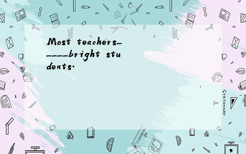 Most teachers_____bright students.