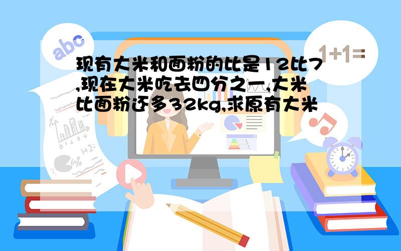 现有大米和面粉的比是12比7,现在大米吃去四分之一,大米比面粉还多32kg,求原有大米