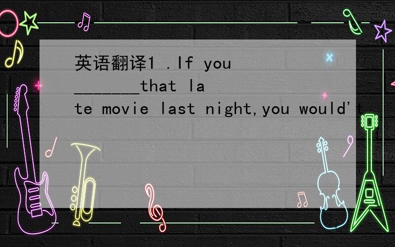 英语翻译1 .If you _______that late movie last night,you would't