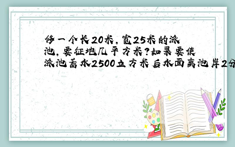 修一个长20米,宽25米的泳池,要征地几平方米?如果要使泳池蓄水2500立方米后水面离池岸2分米,泳池深几米?