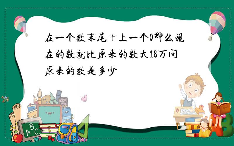 在一个数末尾+上一个0那么现在的数就比原来的数大18万问原来的数是多少