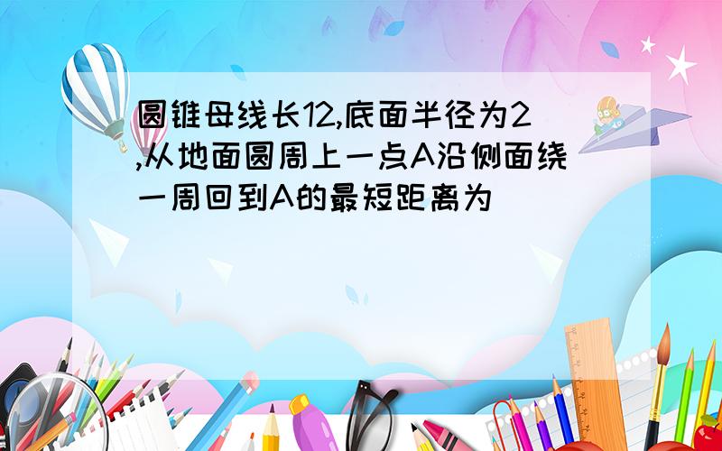 圆锥母线长12,底面半径为2,从地面圆周上一点A沿侧面绕一周回到A的最短距离为