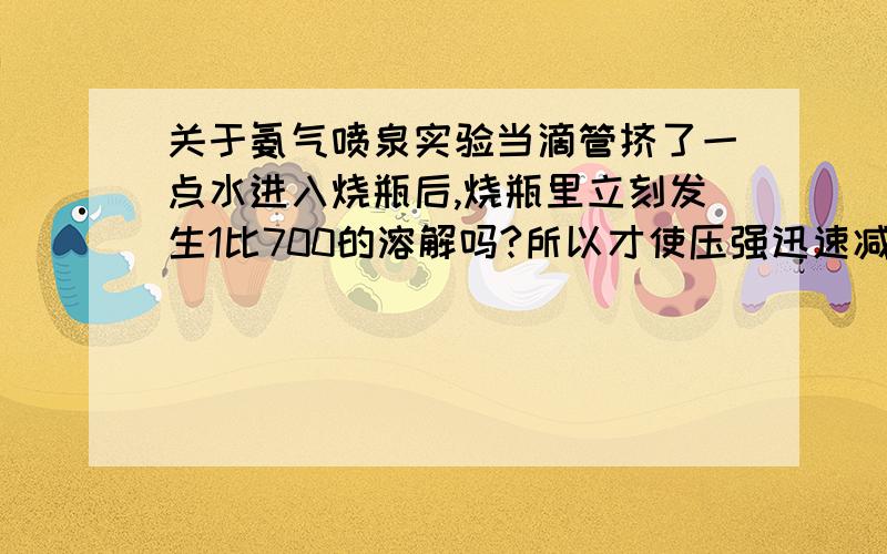 关于氨气喷泉实验当滴管挤了一点水进入烧瓶后,烧瓶里立刻发生1比700的溶解吗?所以才使压强迅速减小然后形成喷泉?若是如此