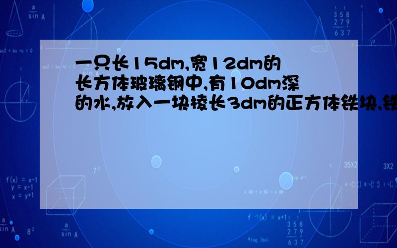 一只长15dm,宽12dm的长方体玻璃钢中,有10dm深的水,放入一块棱长3dm的正方体铁块,铁块全部侵没在水中没