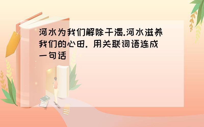 河水为我们解除干渴.河水滋养我们的心田. 用关联词语连成一句话