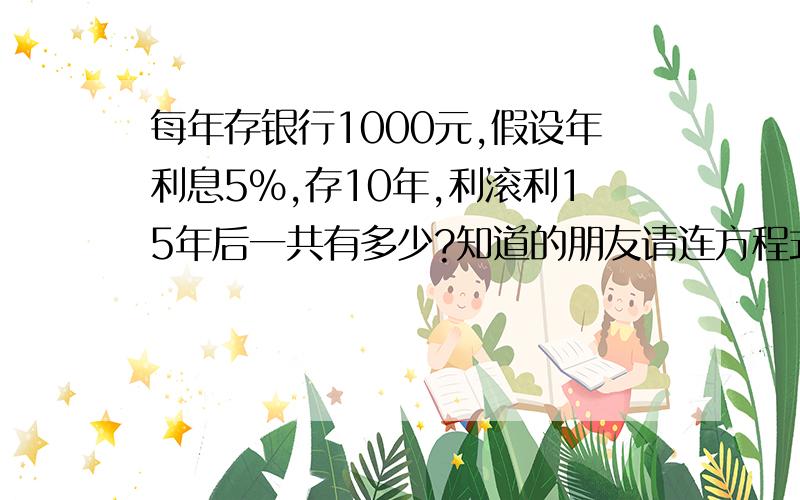 每年存银行1000元,假设年利息5%,存10年,利滚利15年后一共有多少?知道的朋友请连方程式一起列上.(十几年没碰这样