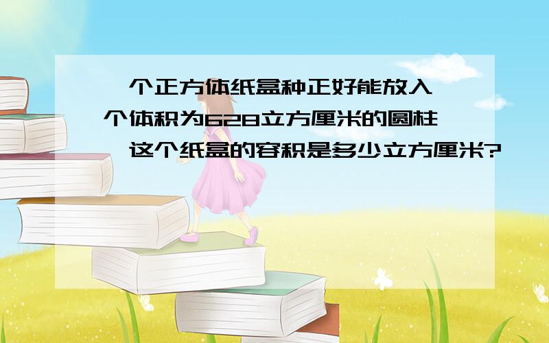 一个正方体纸盒种正好能放入一个体积为628立方厘米的圆柱,这个纸盒的容积是多少立方厘米?