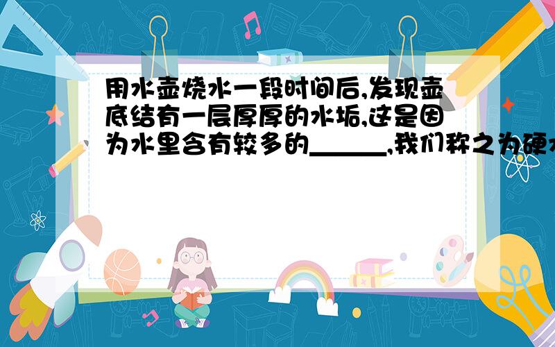 用水壶烧水一段时间后,发现壶底结有一层厚厚的水垢,这是因为水里含有较多的＿＿＿,我们称之为硬水.使用硬水会给生活和生产带