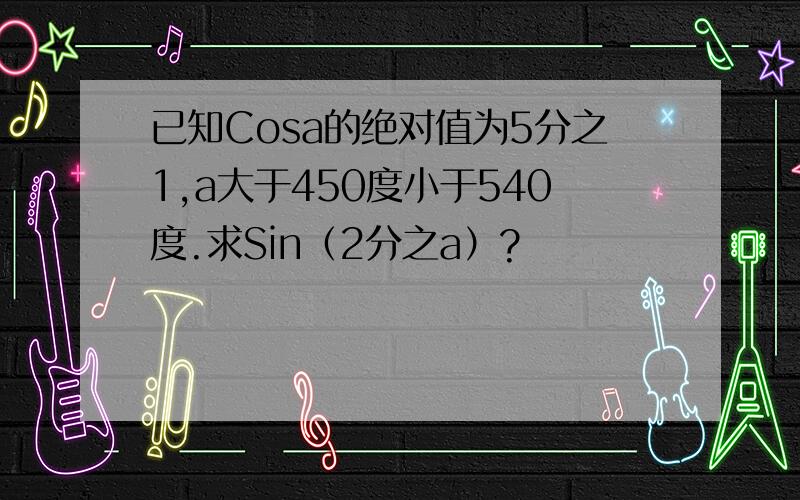 已知Cosa的绝对值为5分之1,a大于450度小于540度.求Sin（2分之a）?