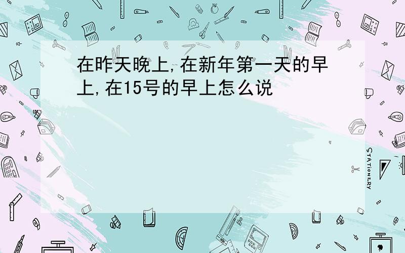 在昨天晚上,在新年第一天的早上,在15号的早上怎么说