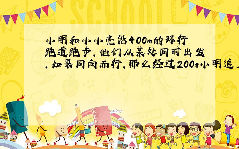 小明和小小亮沿400m的环行跑道跑步,他们从某处同时出发,如果同向而行,那么经过200s小明追上小亮;如果背向而行那么经