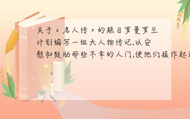 关于＜名人传＞的题目罗曼罗兰计划编写一组大人物传记,以安慰和鼓励那些不幸的人门,使他们振作起来,和命运斗争,从什么和什么