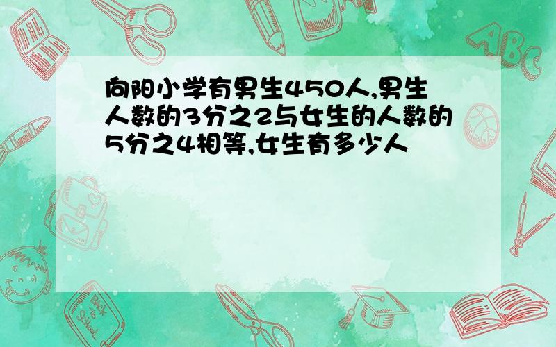 向阳小学有男生450人,男生人数的3分之2与女生的人数的5分之4相等,女生有多少人