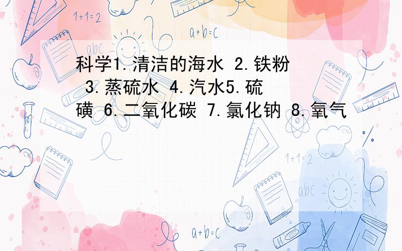 科学1.清洁的海水 2.铁粉 3.蒸硫水 4.汽水5.硫磺 6.二氧化碳 7.氯化钠 8.氧气