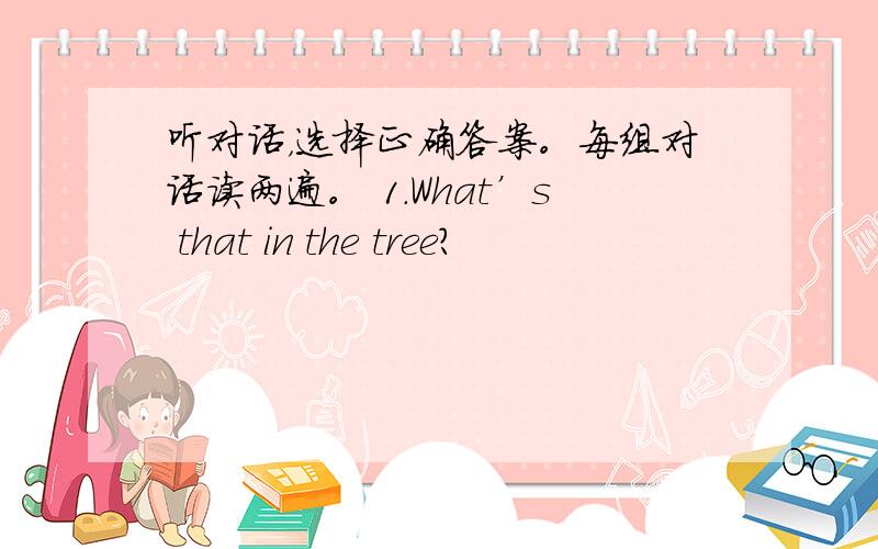 听对话，选择正确答案。每组对话读两遍。 1.What’s that in the tree?