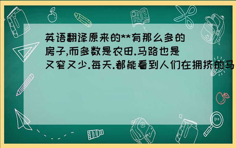 英语翻译原来的**有那么多的房子,而多数是农田.马路也是又窄又少.每天.都能看到人们在拥挤的马路骑着自行车去上班.现在可