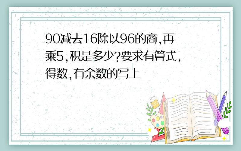 90减去16除以96的商,再乘5,积是多少?要求有算式,得数,有余数的写上