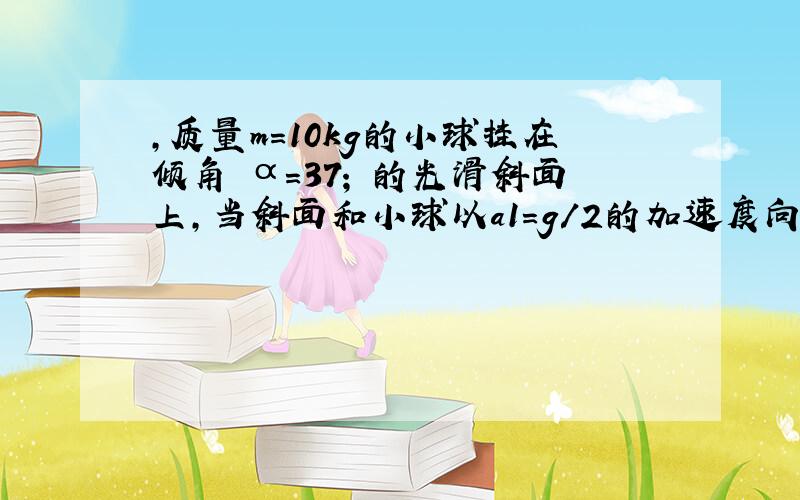 ,质量m=10kg的小球挂在倾角 α=37; 的光滑斜面上,当斜面和小球以a1=g/2的加速度向右加速运动时,小球对绳子