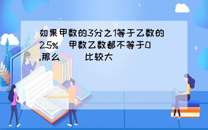 如果甲数的3分之1等于乙数的25%（甲数乙数都不等于0）,那么（ ）比较大