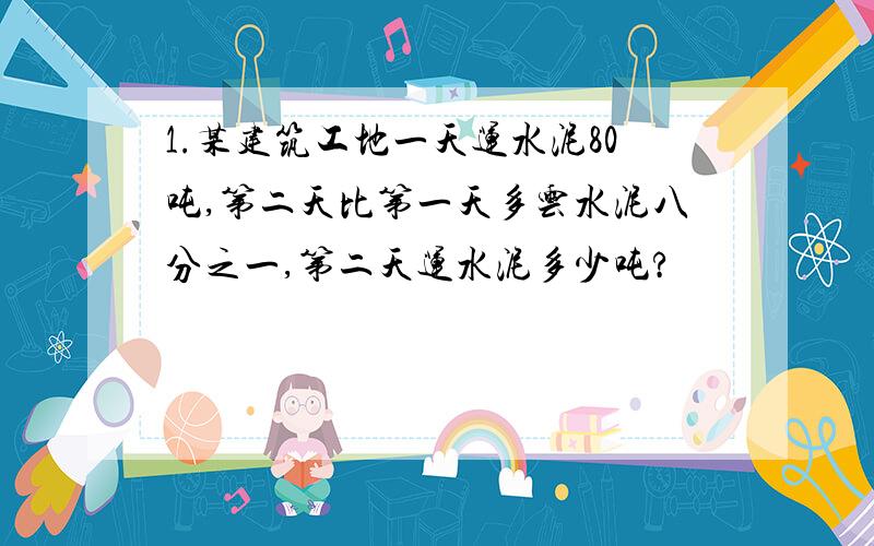 1.某建筑工地一天运水泥80吨,第二天比第一天多云水泥八分之一,第二天运水泥多少吨?