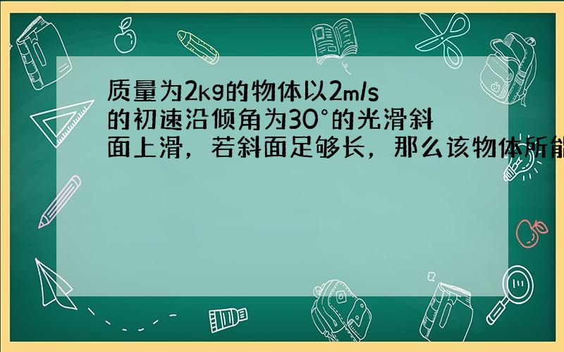 质量为2kg的物体以2m/s的初速沿倾角为30°的光滑斜面上滑，若斜面足够长，那么该物体所能达到的最大高度是多少？（g=