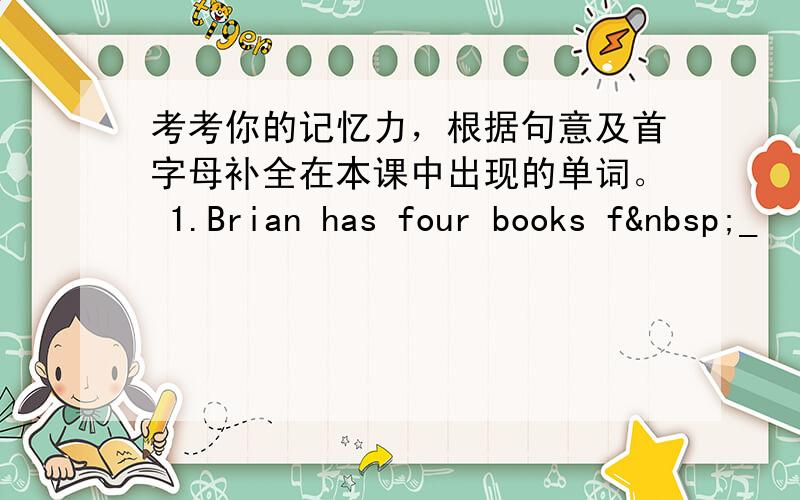 考考你的记忆力，根据句意及首字母补全在本课中出现的单词。 1.Brian has four books f _