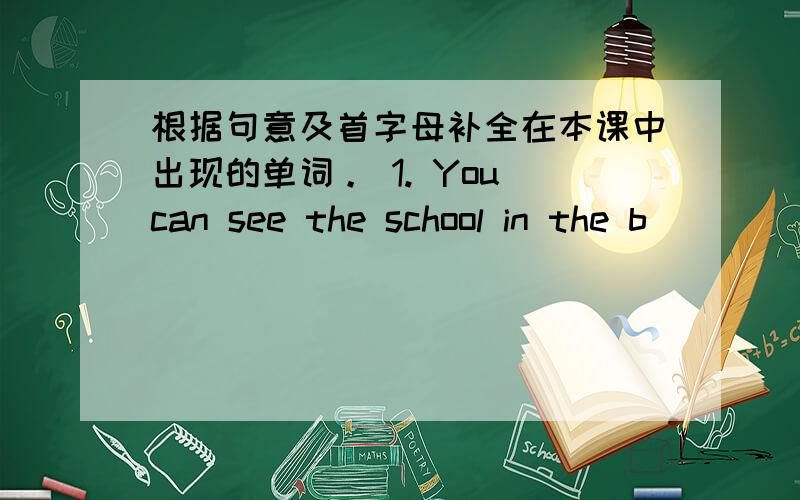 根据句意及首字母补全在本课中出现的单词。 1. You can see the school in the b_____