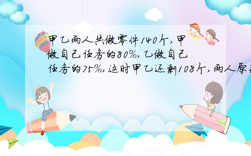 甲乙两人共做零件140个,甲做自己任务的80%,乙做自己任务的75%,这时甲乙还剩108个,两人原来各需做多少