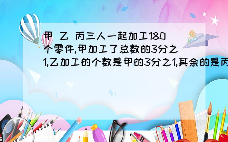 甲 乙 丙三人一起加工180个零件,甲加工了总数的3分之1,乙加工的个数是甲的3分之1,其余的是丙加工的.