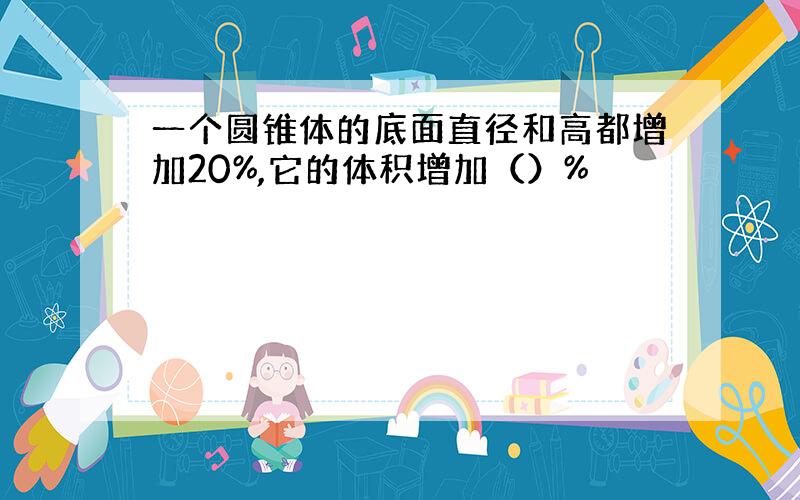 一个圆锥体的底面直径和高都增加20%,它的体积增加（）%