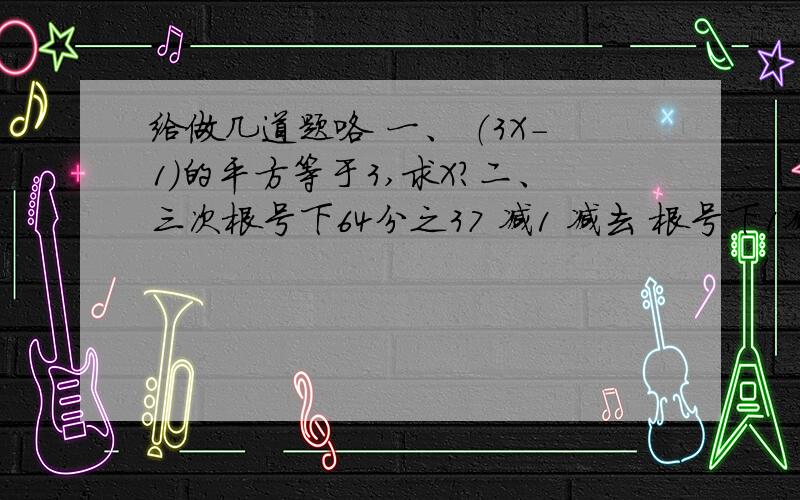 给做几道题咯 一、 （3X-1）的平方等于3,求X?二、三次根号下64分之37 减1 减去 根号下1减16分之7