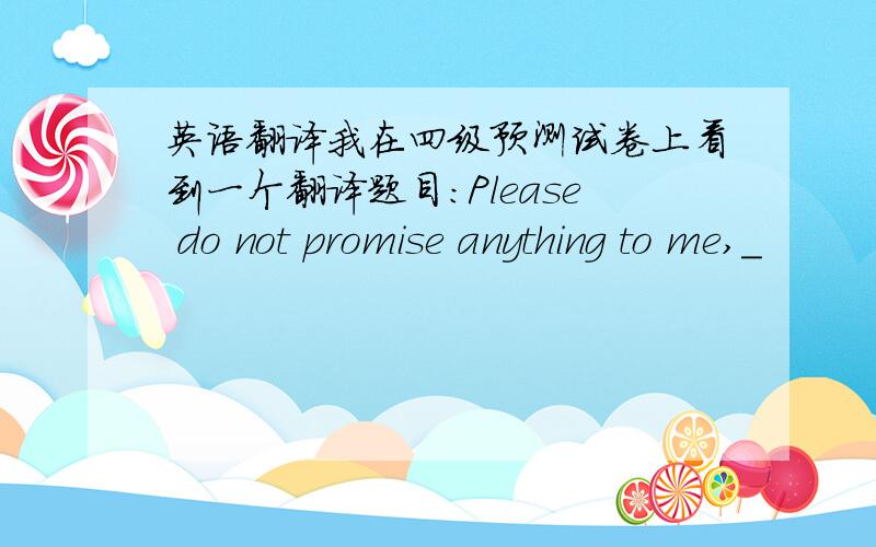 英语翻译我在四级预测试卷上看到一个翻译题目：Please do not promise anything to me,_