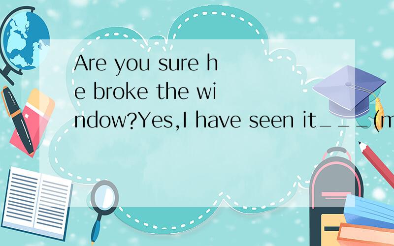 Are you sure he broke the window?Yes,I have seen it___(my)