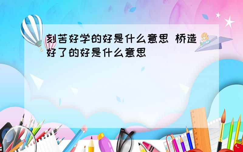 刻苦好学的好是什么意思 桥造好了的好是什么意思