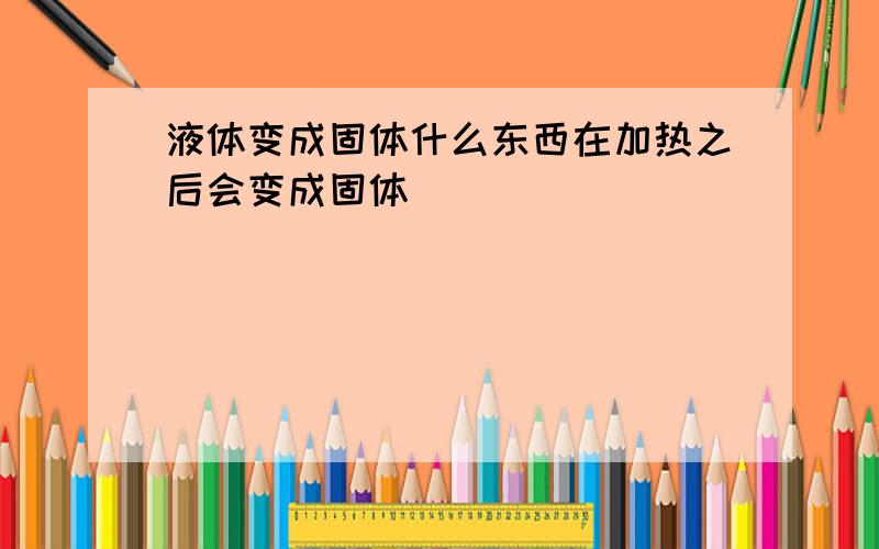 液体变成固体什么东西在加热之后会变成固体