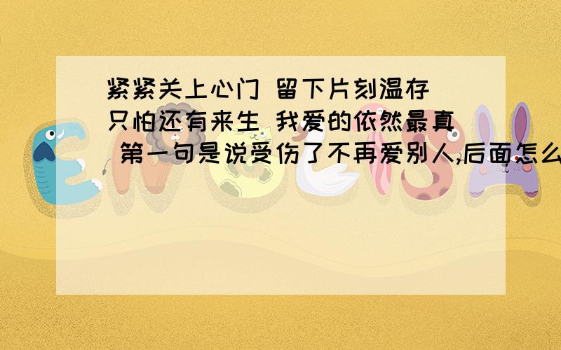 紧紧关上心门 留下片刻温存 只怕还有来生 我爱的依然最真 第一句是说受伤了不再爱别人,后面怎么理解