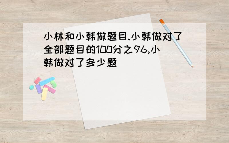 小林和小韩做题目.小韩做对了全部题目的100分之96,小韩做对了多少题