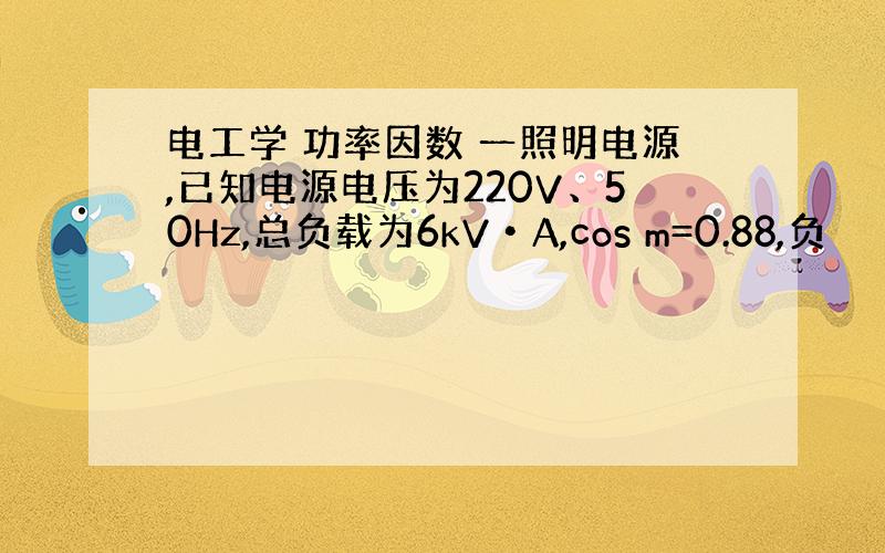 电工学 功率因数 一照明电源,已知电源电压为220V、50Hz,总负载为6kV•A,cos m=0.88,负