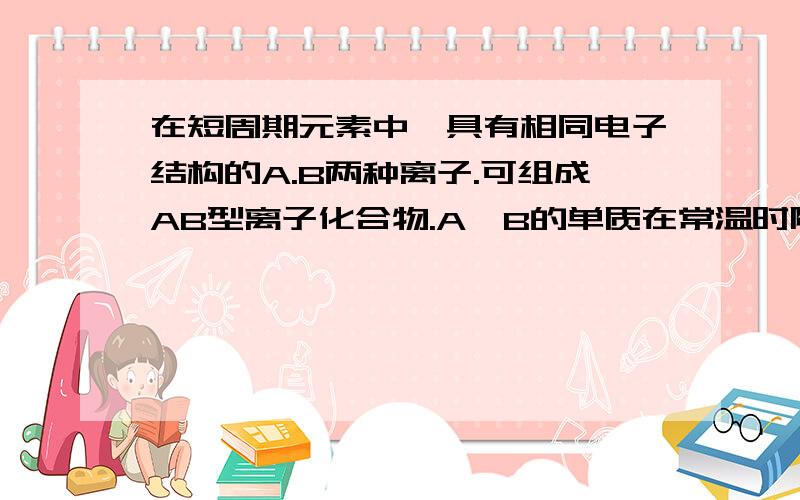 在短周期元素中,具有相同电子结构的A.B两种离子.可组成AB型离子化合物.A,B的单质在常温时随时可与水剧烈反应,B的单