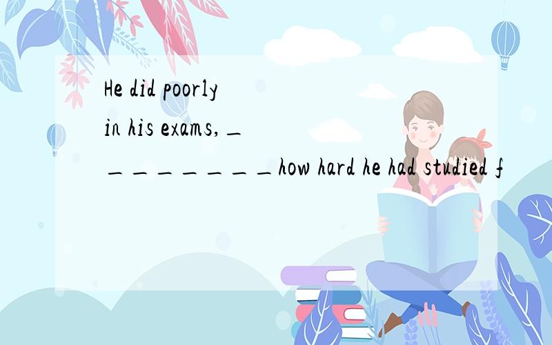 He did poorly in his exams,________how hard he had studied f