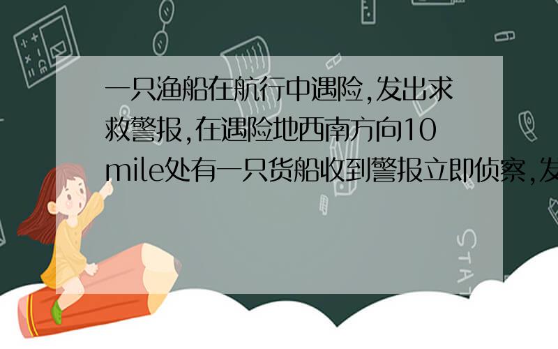 一只渔船在航行中遇险,发出求救警报,在遇险地西南方向10mile处有一只货船收到警报立即侦察,发现遇险渔船沿南偏东750