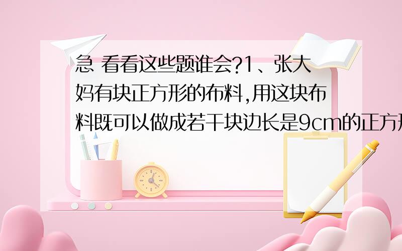 急 看看这些题谁会?1、张大妈有块正方形的布料,用这块布料既可以做成若干块边长是9cm的正方形茶杯垫,也可以做成若干块边