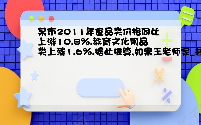 某市2011年食品类价格同比上涨10.8％.教育文化用品类上涨1.6％.据此推算,如果王老师家_共3口人)2011年平均