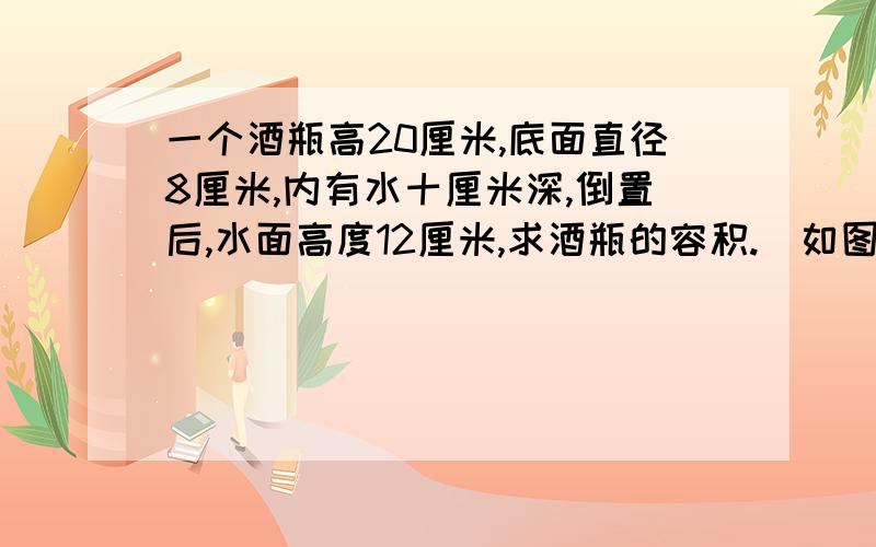 一个酒瓶高20厘米,底面直径8厘米,内有水十厘米深,倒置后,水面高度12厘米,求酒瓶的容积.(如图) &nbs