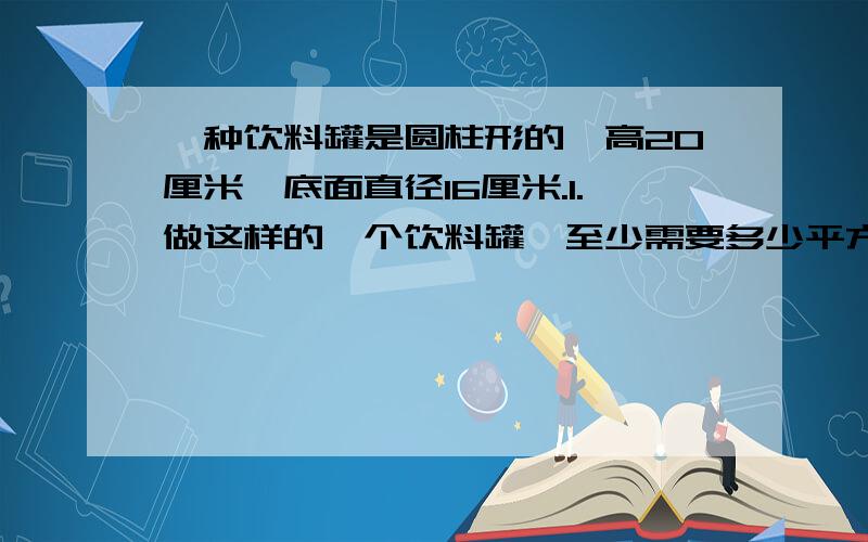 一种饮料罐是圆柱形的,高20厘米,底面直径16厘米.1.做这样的一个饮料罐,至少需要多少平方厘米的铁皮?