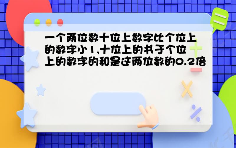 一个两位数十位上数字比个位上的数字小1,十位上的书于个位上的数字的和是这两位数的0.2倍