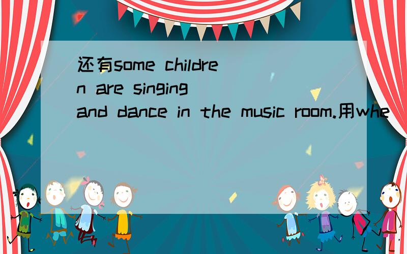 还有some children are singing and dance in the music room.用whe