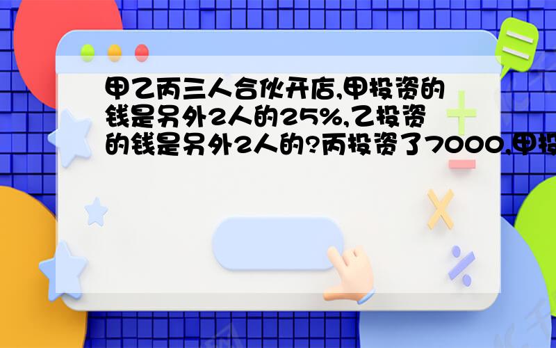 甲乙丙三人合伙开店,甲投资的钱是另外2人的25%,乙投资的钱是另外2人的?丙投资了7000,甲投资了多少钱?