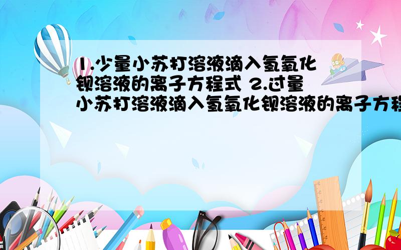 1.少量小苏打溶液滴入氢氧化钡溶液的离子方程式 2.过量小苏打溶液滴入氢氧化钡溶液的离子方程式